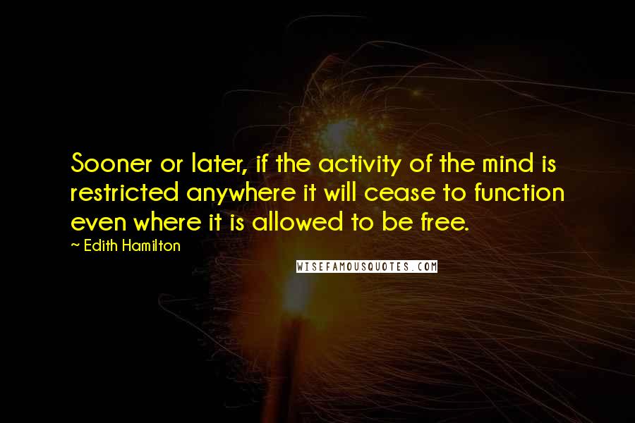 Edith Hamilton Quotes: Sooner or later, if the activity of the mind is restricted anywhere it will cease to function even where it is allowed to be free.