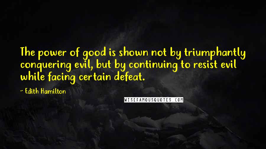 Edith Hamilton Quotes: The power of good is shown not by triumphantly conquering evil, but by continuing to resist evil while facing certain defeat.