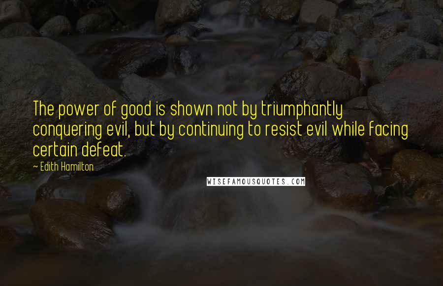 Edith Hamilton Quotes: The power of good is shown not by triumphantly conquering evil, but by continuing to resist evil while facing certain defeat.