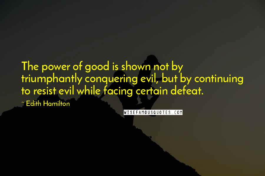 Edith Hamilton Quotes: The power of good is shown not by triumphantly conquering evil, but by continuing to resist evil while facing certain defeat.