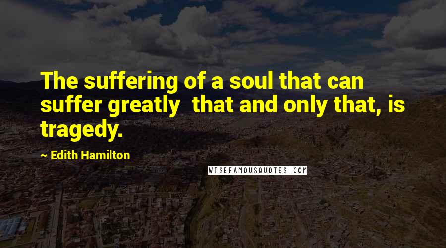 Edith Hamilton Quotes: The suffering of a soul that can suffer greatly  that and only that, is tragedy.