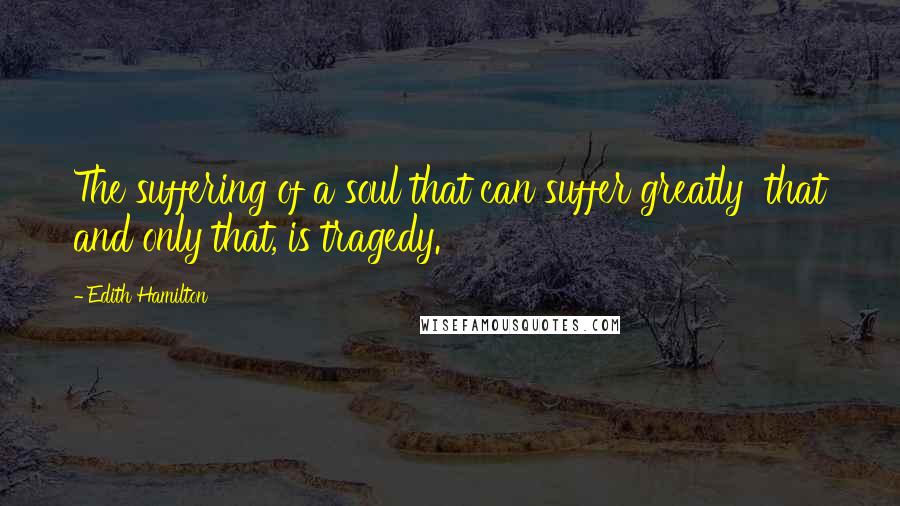 Edith Hamilton Quotes: The suffering of a soul that can suffer greatly that and only that, is tragedy.