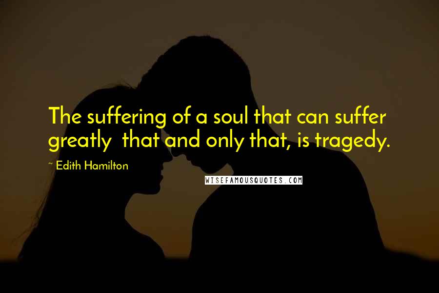 Edith Hamilton Quotes: The suffering of a soul that can suffer greatly that and only that, is tragedy.