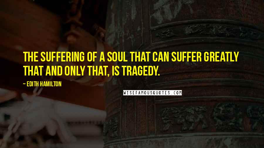 Edith Hamilton Quotes: The suffering of a soul that can suffer greatly  that and only that, is tragedy.