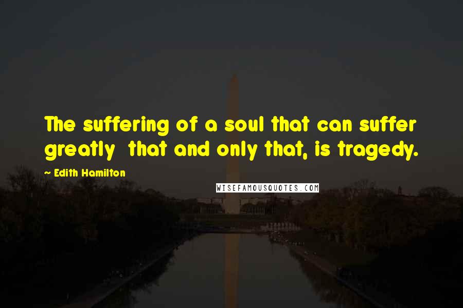 Edith Hamilton Quotes: The suffering of a soul that can suffer greatly  that and only that, is tragedy.