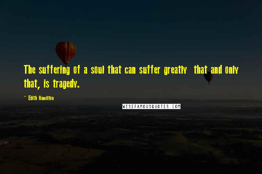 Edith Hamilton Quotes: The suffering of a soul that can suffer greatly that and only that, is tragedy.