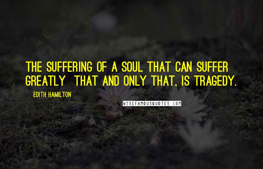 Edith Hamilton Quotes: The suffering of a soul that can suffer greatly that and only that, is tragedy.