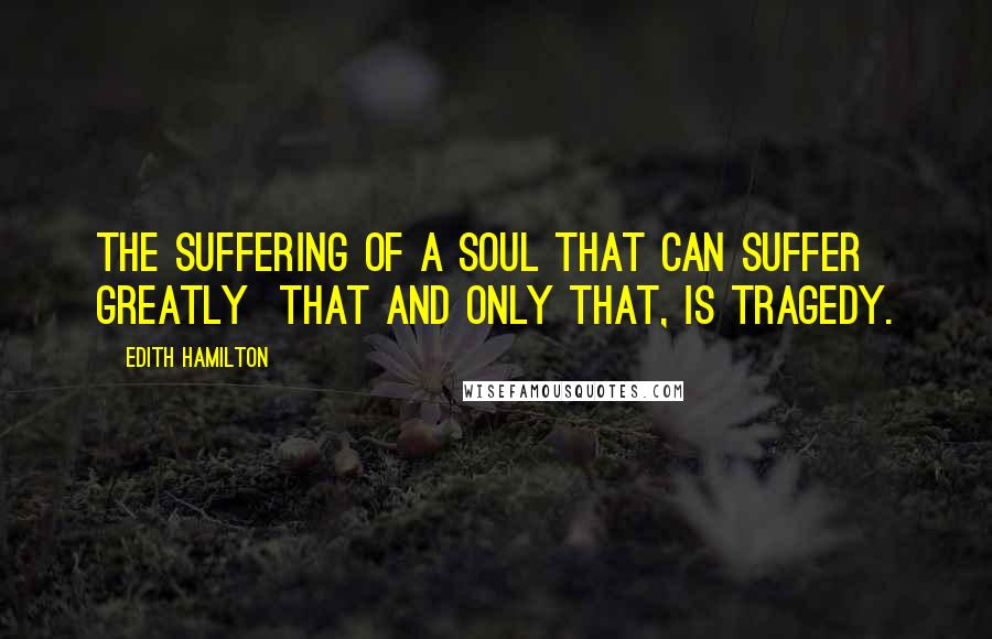 Edith Hamilton Quotes: The suffering of a soul that can suffer greatly  that and only that, is tragedy.