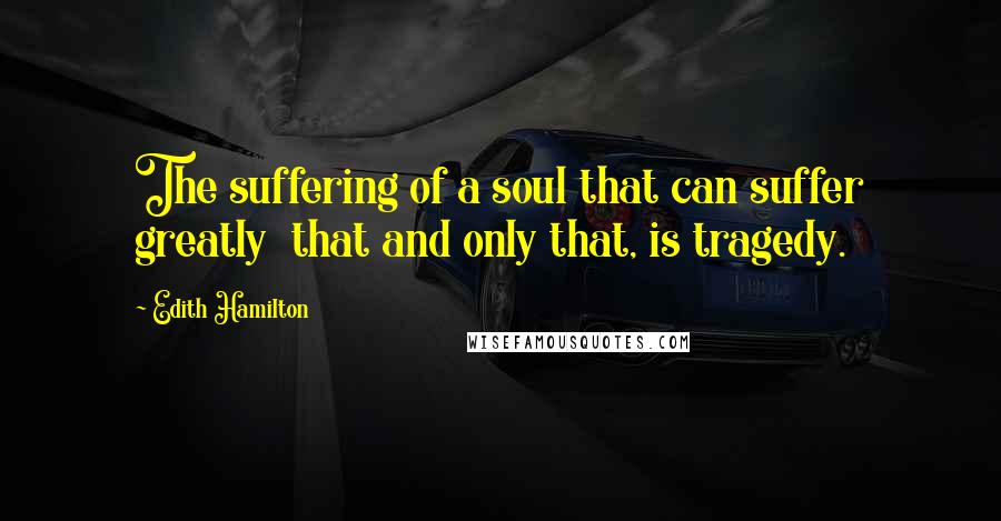 Edith Hamilton Quotes: The suffering of a soul that can suffer greatly that and only that, is tragedy.