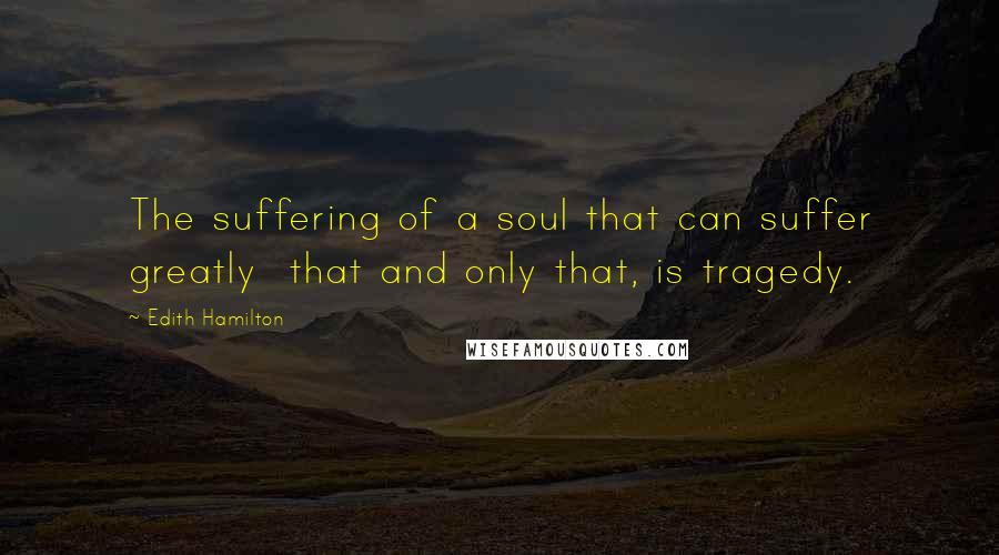 Edith Hamilton Quotes: The suffering of a soul that can suffer greatly  that and only that, is tragedy.