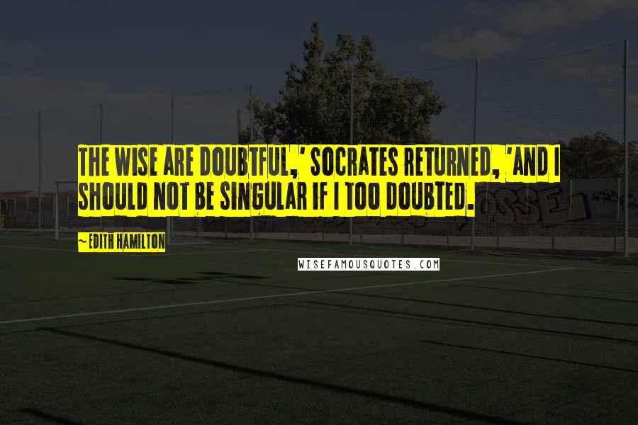 Edith Hamilton Quotes: The wise are doubtful,' Socrates returned, 'and I should not be singular if I too doubted.