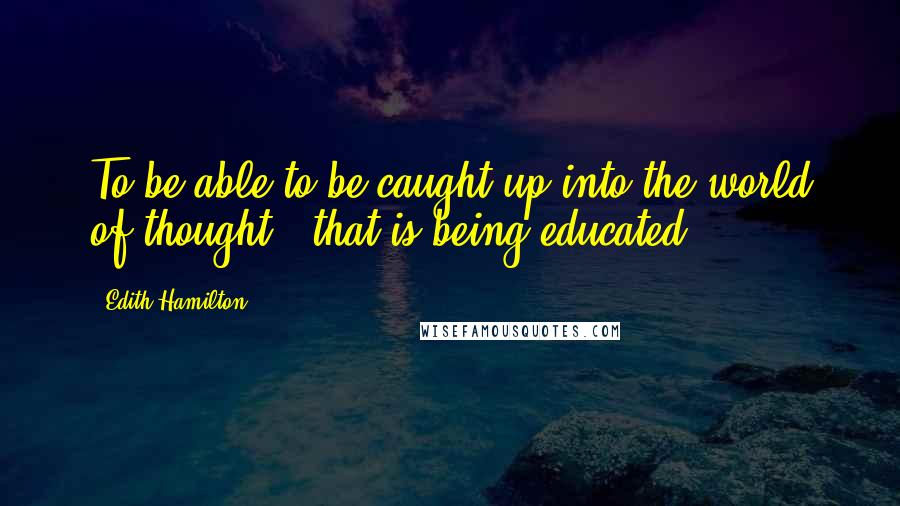 Edith Hamilton Quotes: To be able to be caught up into the world of thought - that is being educated.