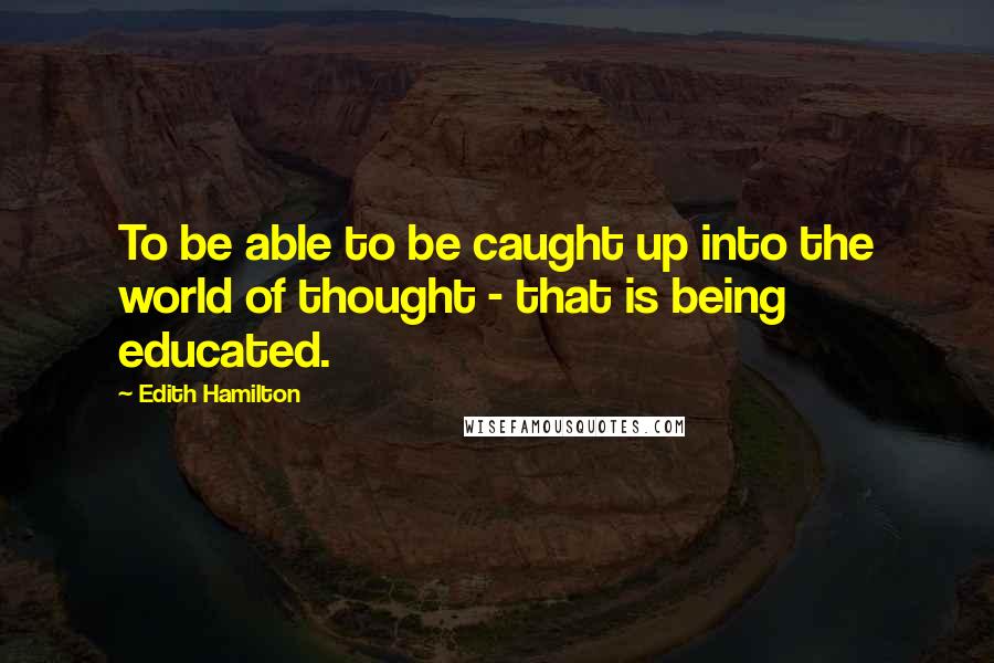 Edith Hamilton Quotes: To be able to be caught up into the world of thought - that is being educated.