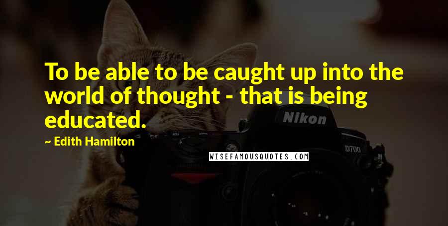 Edith Hamilton Quotes: To be able to be caught up into the world of thought - that is being educated.