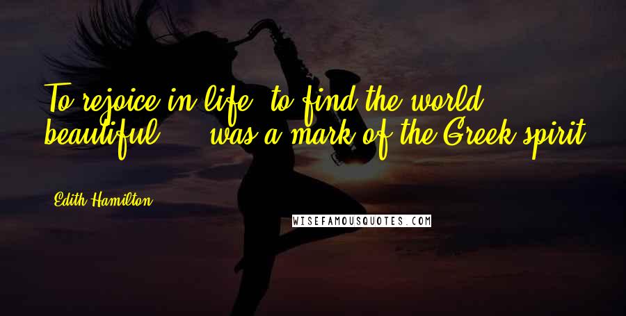 Edith Hamilton Quotes: To rejoice in life, to find the world beautiful ... was a mark of the Greek spirit ...