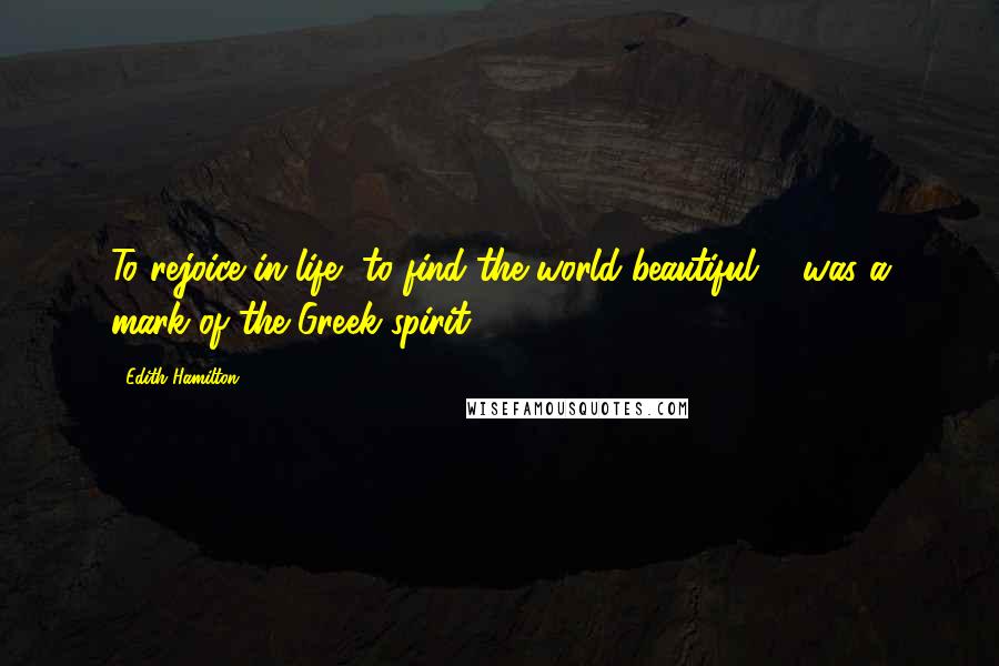 Edith Hamilton Quotes: To rejoice in life, to find the world beautiful ... was a mark of the Greek spirit ...