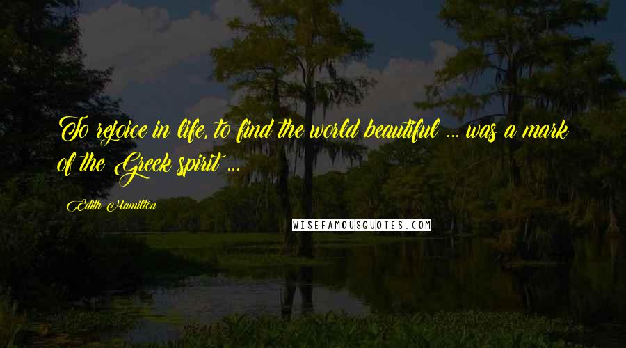 Edith Hamilton Quotes: To rejoice in life, to find the world beautiful ... was a mark of the Greek spirit ...