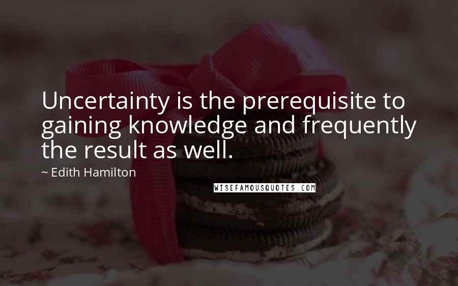 Edith Hamilton Quotes: Uncertainty is the prerequisite to gaining knowledge and frequently the result as well.