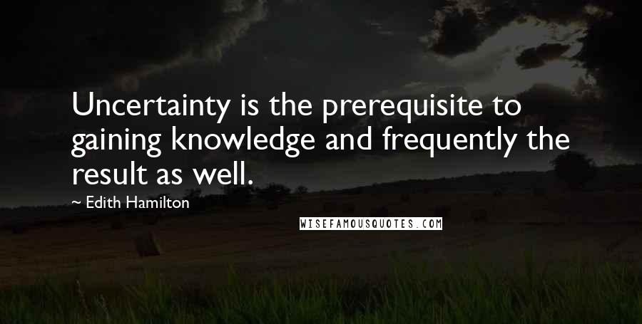 Edith Hamilton Quotes: Uncertainty is the prerequisite to gaining knowledge and frequently the result as well.