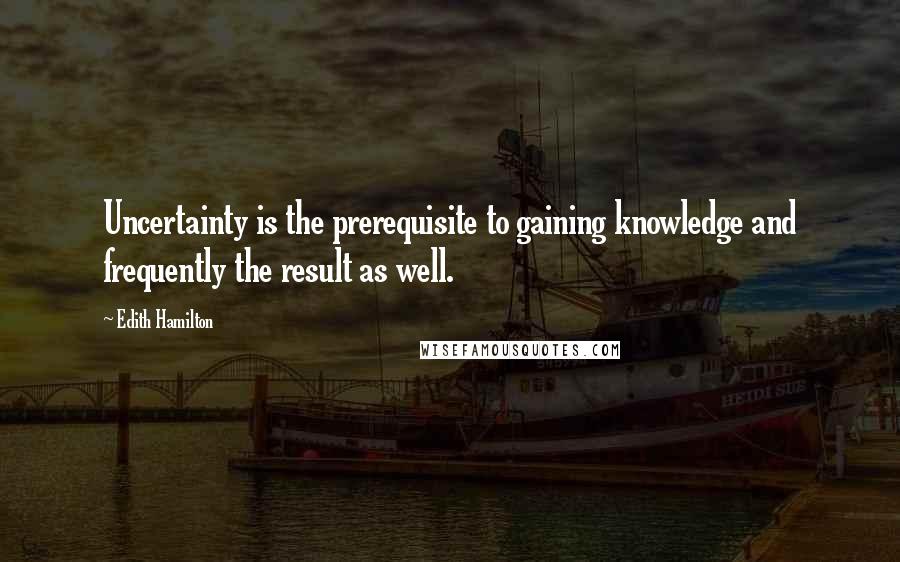 Edith Hamilton Quotes: Uncertainty is the prerequisite to gaining knowledge and frequently the result as well.