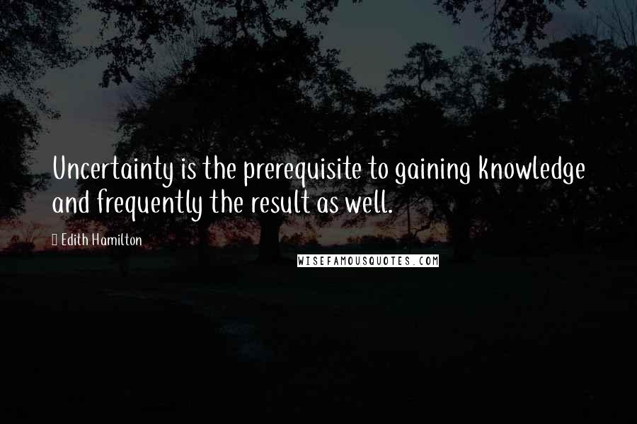 Edith Hamilton Quotes: Uncertainty is the prerequisite to gaining knowledge and frequently the result as well.