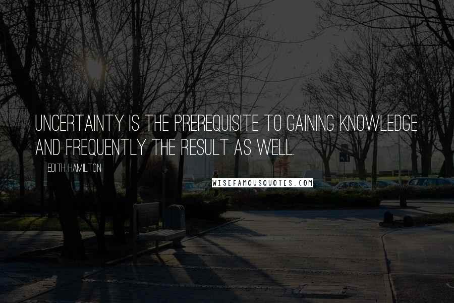 Edith Hamilton Quotes: Uncertainty is the prerequisite to gaining knowledge and frequently the result as well.
