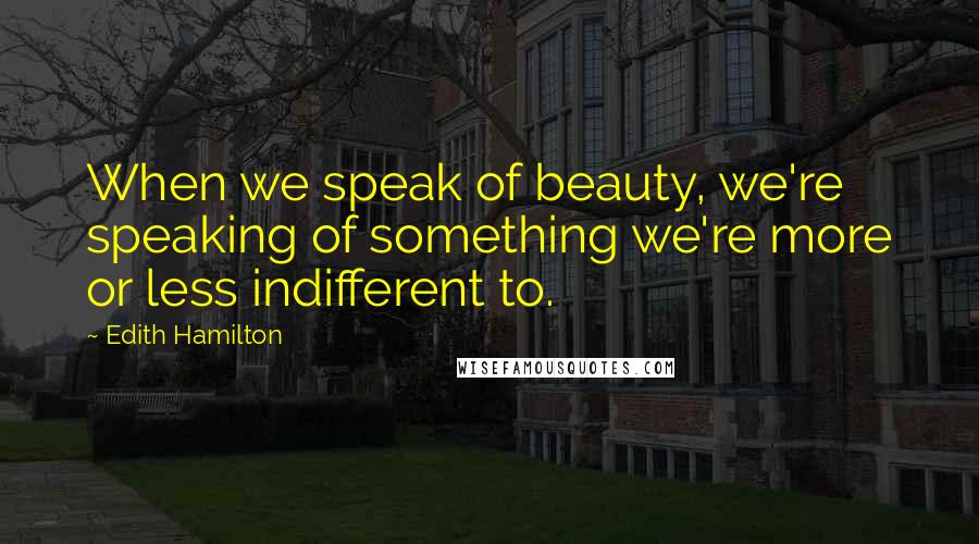 Edith Hamilton Quotes: When we speak of beauty, we're speaking of something we're more or less indifferent to.