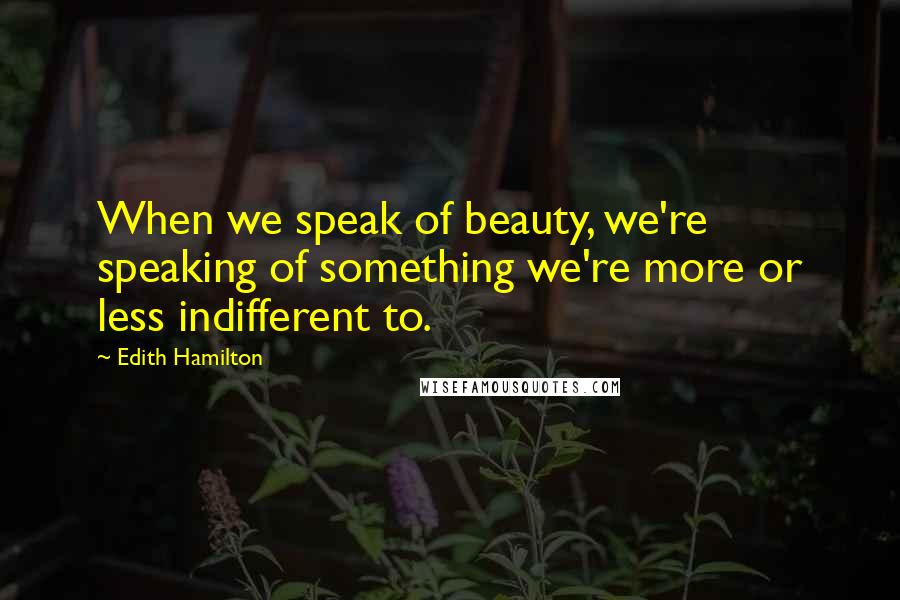Edith Hamilton Quotes: When we speak of beauty, we're speaking of something we're more or less indifferent to.