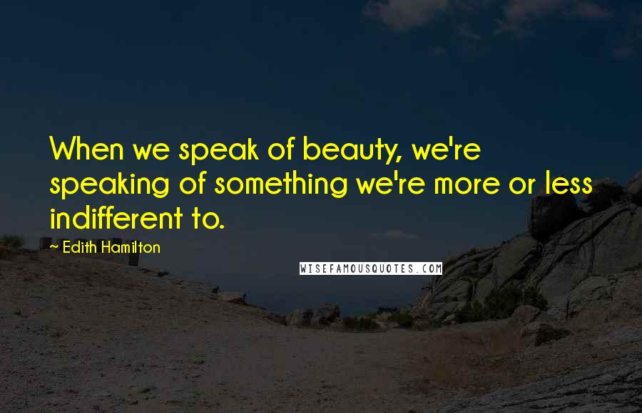 Edith Hamilton Quotes: When we speak of beauty, we're speaking of something we're more or less indifferent to.