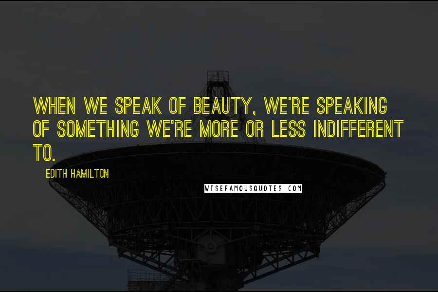 Edith Hamilton Quotes: When we speak of beauty, we're speaking of something we're more or less indifferent to.