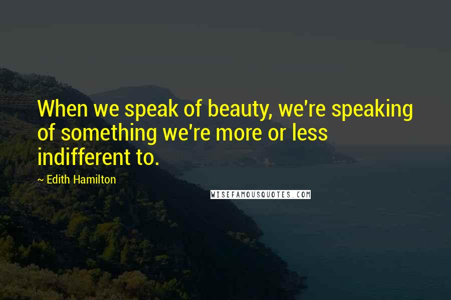 Edith Hamilton Quotes: When we speak of beauty, we're speaking of something we're more or less indifferent to.