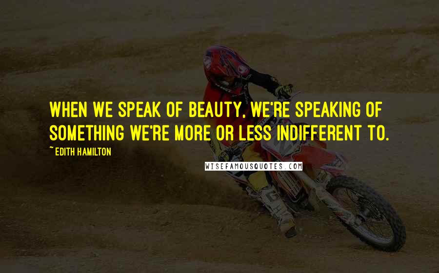 Edith Hamilton Quotes: When we speak of beauty, we're speaking of something we're more or less indifferent to.