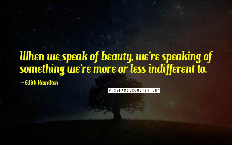 Edith Hamilton Quotes: When we speak of beauty, we're speaking of something we're more or less indifferent to.