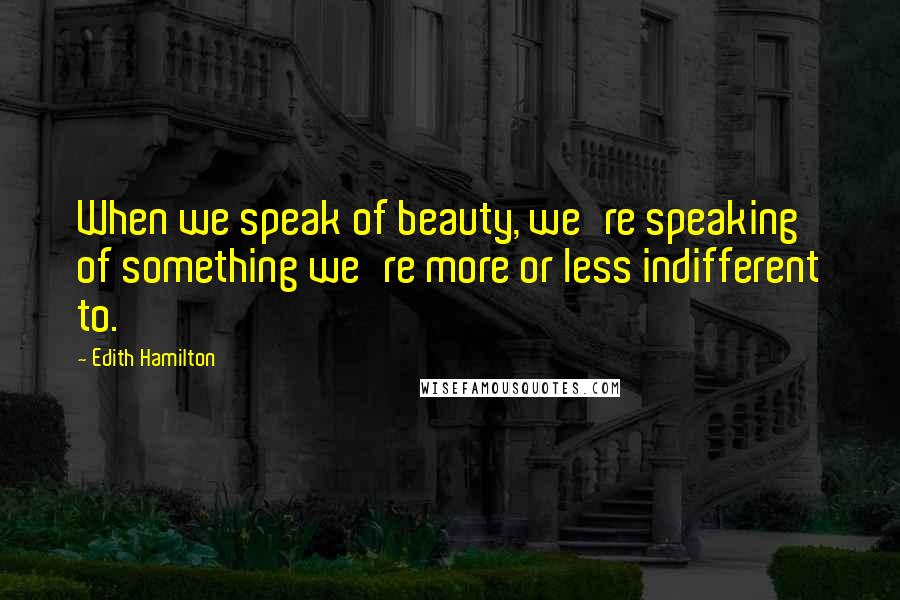 Edith Hamilton Quotes: When we speak of beauty, we're speaking of something we're more or less indifferent to.