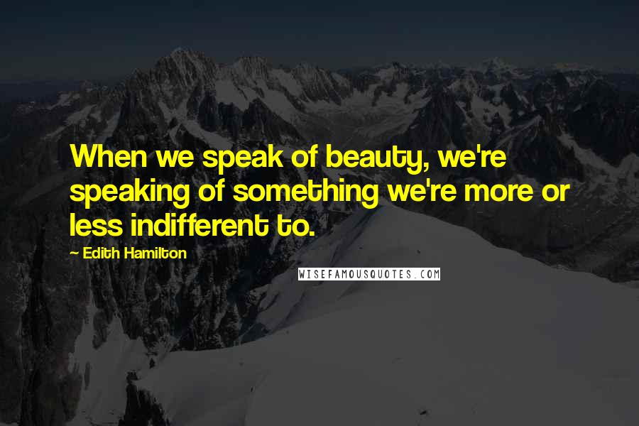 Edith Hamilton Quotes: When we speak of beauty, we're speaking of something we're more or less indifferent to.