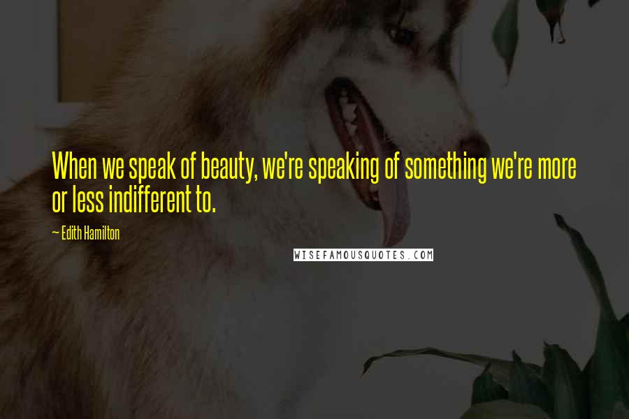 Edith Hamilton Quotes: When we speak of beauty, we're speaking of something we're more or less indifferent to.