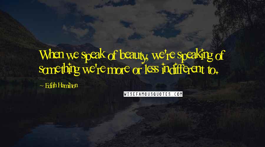Edith Hamilton Quotes: When we speak of beauty, we're speaking of something we're more or less indifferent to.