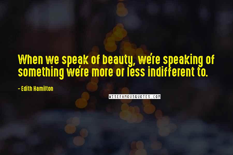 Edith Hamilton Quotes: When we speak of beauty, we're speaking of something we're more or less indifferent to.