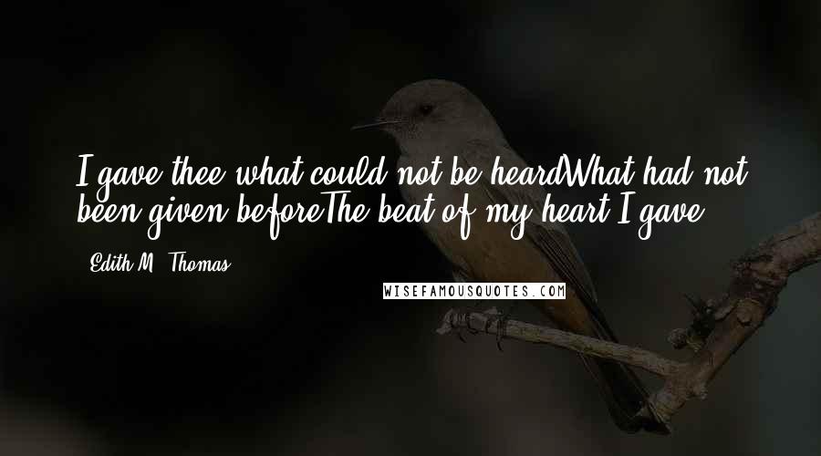 Edith M. Thomas Quotes: I gave thee what could not be heardWhat had not been given beforeThe beat of my heart I gave !