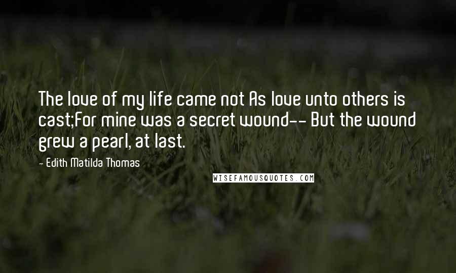 Edith Matilda Thomas Quotes: The love of my life came not As love unto others is cast;For mine was a secret wound-- But the wound grew a pearl, at last.