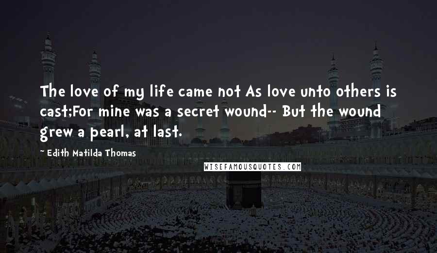 Edith Matilda Thomas Quotes: The love of my life came not As love unto others is cast;For mine was a secret wound-- But the wound grew a pearl, at last.
