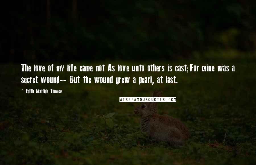 Edith Matilda Thomas Quotes: The love of my life came not As love unto others is cast;For mine was a secret wound-- But the wound grew a pearl, at last.