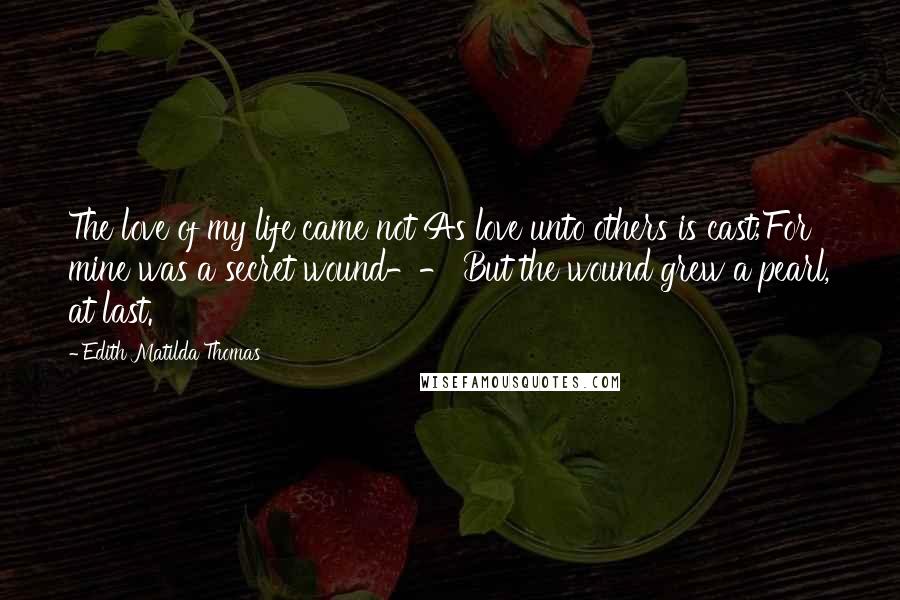 Edith Matilda Thomas Quotes: The love of my life came not As love unto others is cast;For mine was a secret wound-- But the wound grew a pearl, at last.