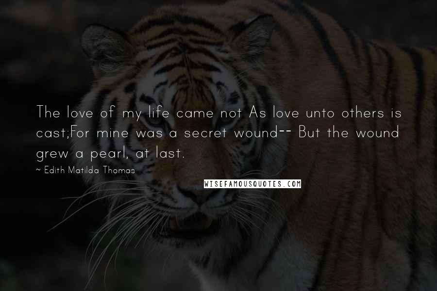 Edith Matilda Thomas Quotes: The love of my life came not As love unto others is cast;For mine was a secret wound-- But the wound grew a pearl, at last.