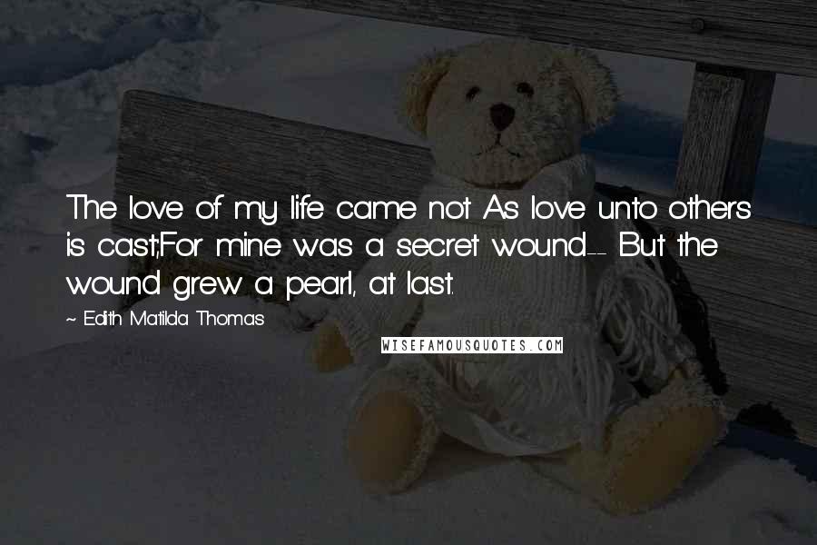 Edith Matilda Thomas Quotes: The love of my life came not As love unto others is cast;For mine was a secret wound-- But the wound grew a pearl, at last.