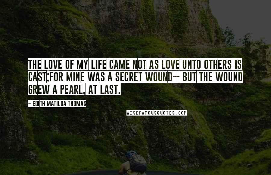 Edith Matilda Thomas Quotes: The love of my life came not As love unto others is cast;For mine was a secret wound-- But the wound grew a pearl, at last.