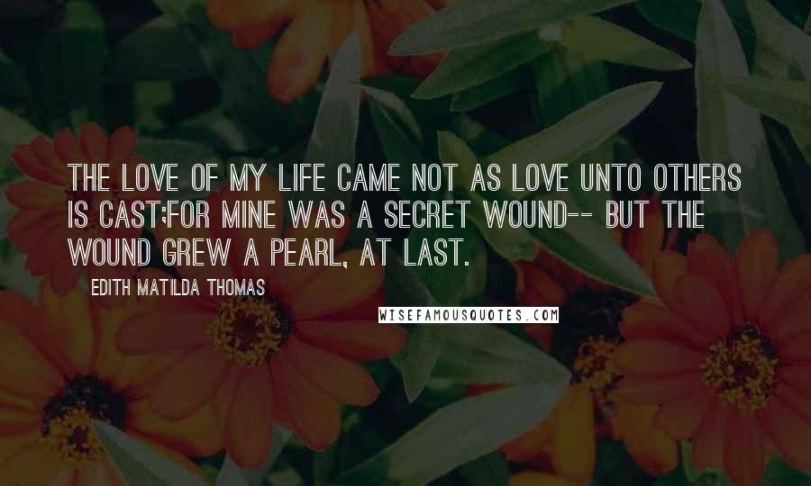 Edith Matilda Thomas Quotes: The love of my life came not As love unto others is cast;For mine was a secret wound-- But the wound grew a pearl, at last.