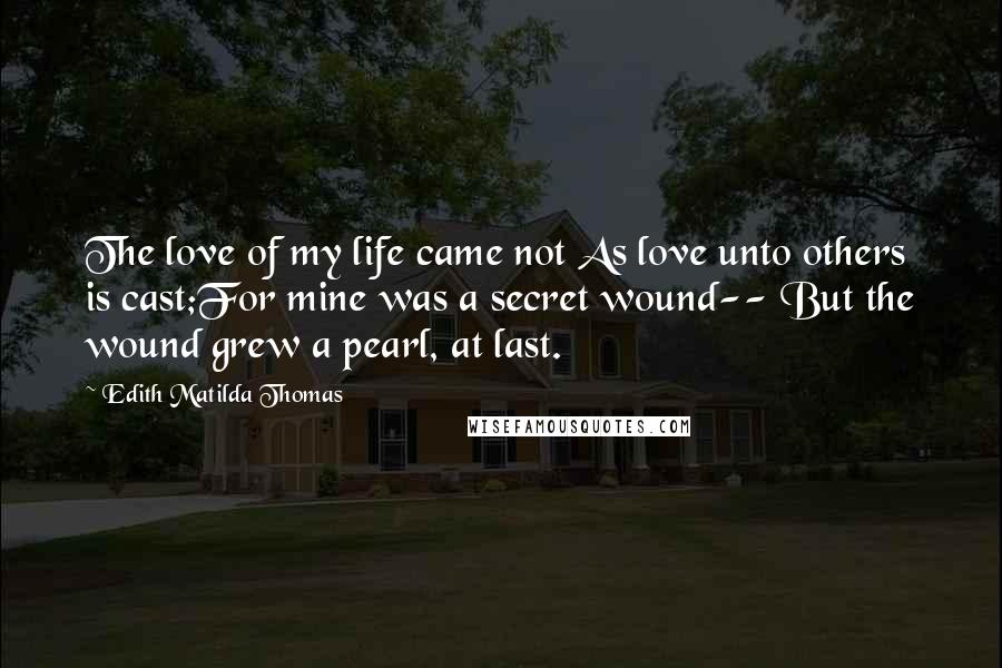 Edith Matilda Thomas Quotes: The love of my life came not As love unto others is cast;For mine was a secret wound-- But the wound grew a pearl, at last.