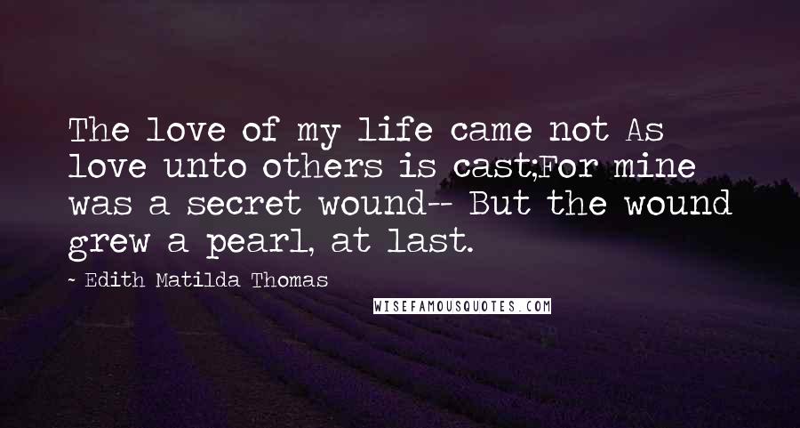 Edith Matilda Thomas Quotes: The love of my life came not As love unto others is cast;For mine was a secret wound-- But the wound grew a pearl, at last.