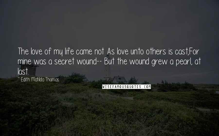 Edith Matilda Thomas Quotes: The love of my life came not As love unto others is cast;For mine was a secret wound-- But the wound grew a pearl, at last.